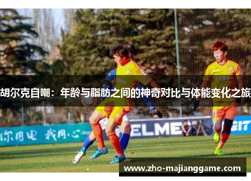 胡尔克自嘲：年龄与脂肪之间的神奇对比与体能变化之旅