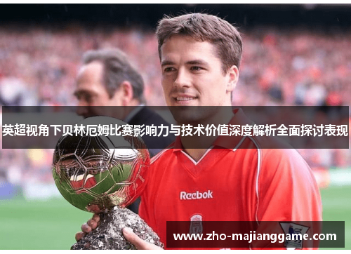 英超视角下贝林厄姆比赛影响力与技术价值深度解析全面探讨表现