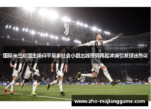 国际米兰欧冠主场闷平皇家社会小组出线形势再起波澜引发球迷热议 国际米兰欧冠主场闷平皇家社会小组出线形势再起波澜引发球迷热议