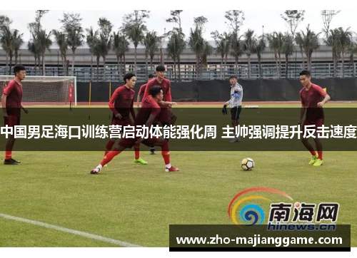 中国男足海口训练营启动体能强化周 主帅强调提升反击速度 中国男足海口训练营启动体能强化周 主帅强调提升反击速度